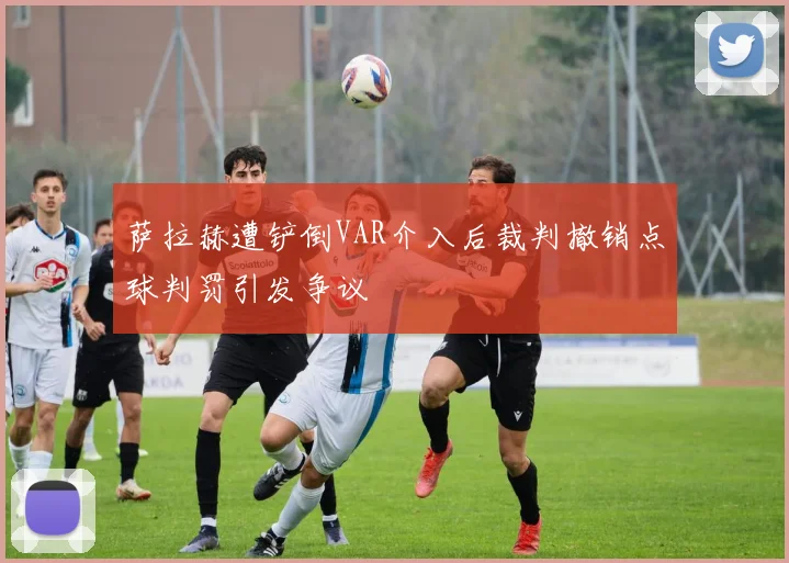 萨拉赫遭铲倒VAR介入后裁判撤销点球判罚引发争议