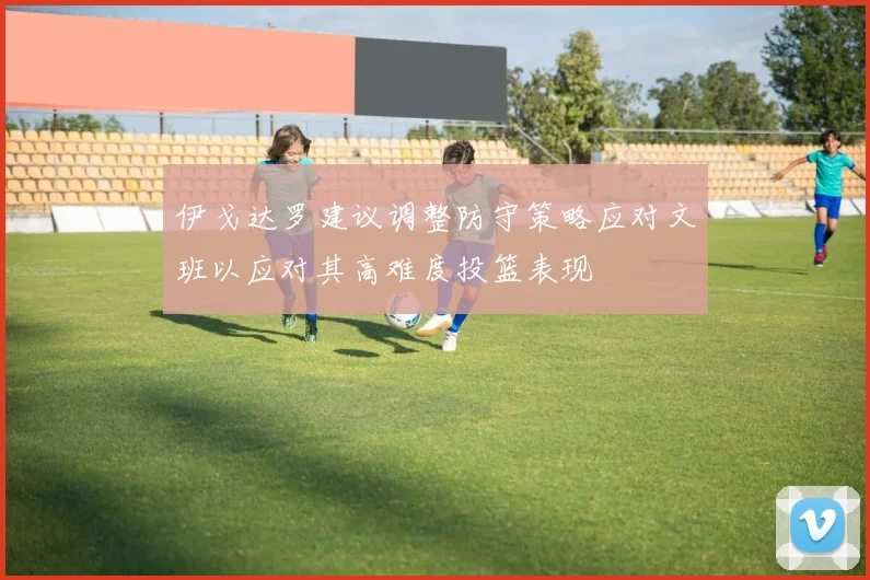 伊戈达罗建议调整防守策略应对文班以应对其高难度投篮表现
