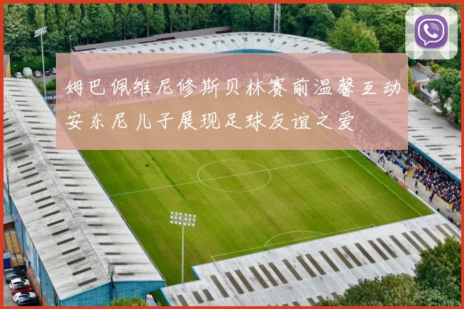 姆巴佩维尼修斯贝林赛前温馨互动安东尼儿子展现足球友谊之爱