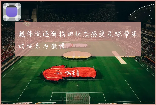 戴伟浚逐渐找回状态感受足球带来的快乐与激情