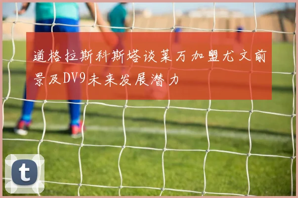 道格拉斯科斯塔谈莱万加盟尤文前景及DV9未来发展潜力