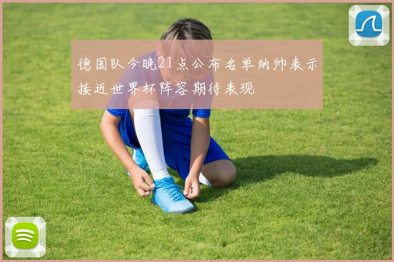 德国队今晚21点公布名单纳帅表示接近世界杯阵容期待表现
