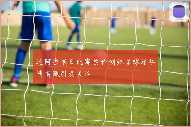迈阿密明日比赛票价创纪录球迷热情高涨引发关注