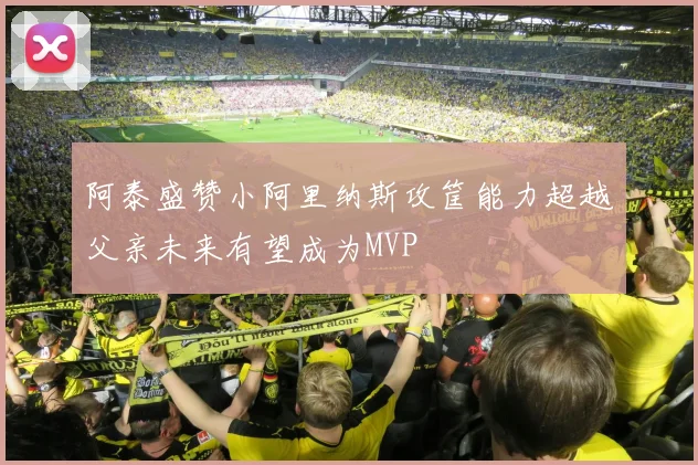 阿泰盛赞小阿里纳斯攻筐能力超越父亲未来有望成为MVP