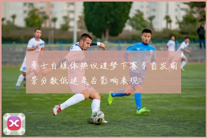 勇士自媒体热议追梦下赛季首发前景分数低迷是否影响表现