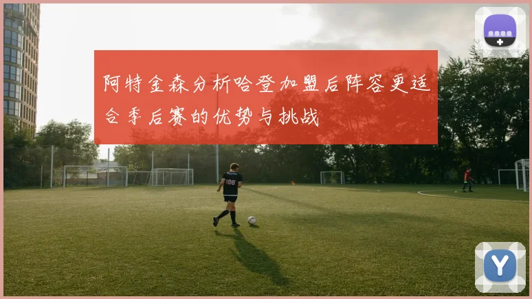 阿特金森分析哈登加盟后阵容更适合季后赛的优势与挑战