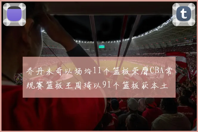 乔丹米奇以场均11个篮板荣膺CBA常规赛篮板王周琦以91个篮板获本土篮板王称号