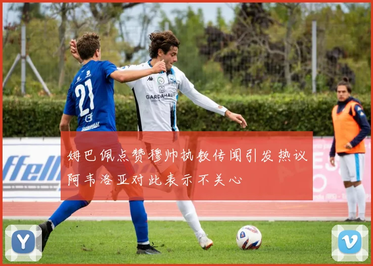 姆巴佩点赞穆帅执教传闻引发热议阿韦洛亚对此表示不关心