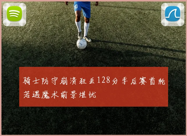 骑士防守崩溃狂丢128分季后赛首轮若遇魔术前景堪忧